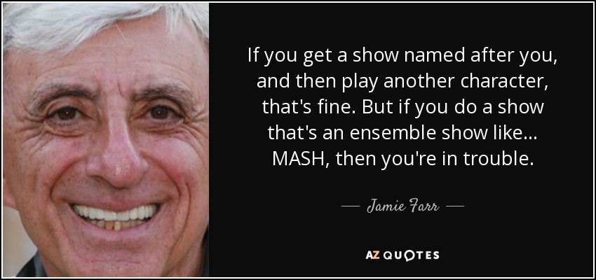 If you get a show named after you, and then play another character, that's fine. But if you do a show that's an ensemble show like... MASH, then you're in trouble. - Jamie Farr