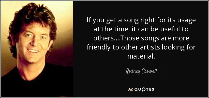 If you get a song right for its usage at the time, it can be useful to others. ...Those songs are more friendly to other artists looking for material. - Rodney Crowell