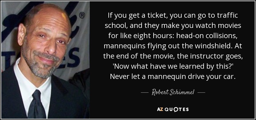 If you get a ticket, you can go to traffic school, and they make you watch movies for like eight hours: head-on collisions, mannequins flying out the windshield. At the end of the movie, the instructor goes, 'Now what have we learned by this?' Never let a mannequin drive your car. - Robert Schimmel