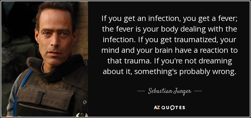 If you get an infection, you get a fever; the fever is your body dealing with the infection. If you get traumatized, your mind and your brain have a reaction to that trauma. If you're not dreaming about it, something's probably wrong. - Sebastian Junger