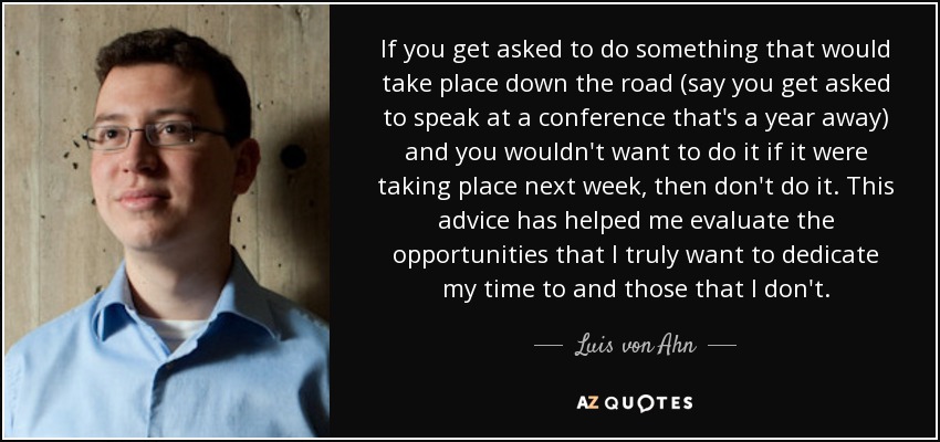 If you get asked to do something that would take place down the road (say you get asked to speak at a conference that's a year away) and you wouldn't want to do it if it were taking place next week, then don't do it. This advice has helped me evaluate the opportunities that I truly want to dedicate my time to and those that I don't. - Luis von Ahn