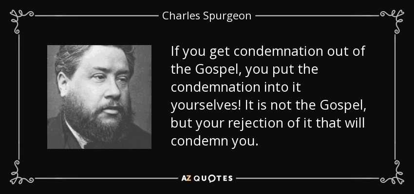 If you get condemnation out of the Gospel, you put the condemnation into it yourselves! It is not the Gospel, but your rejection of it that will condemn you. - Charles Spurgeon