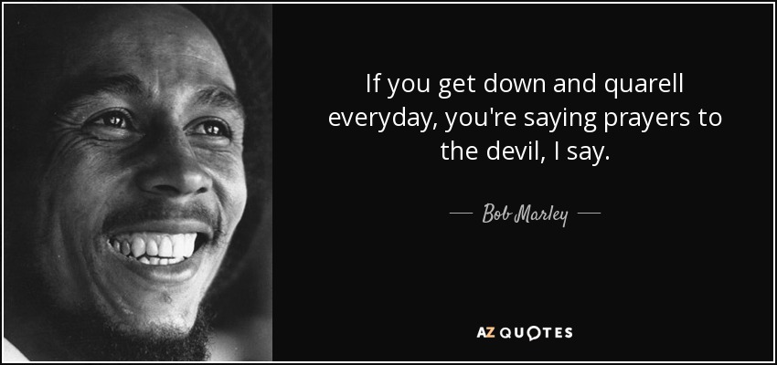 If you get down and quarell everyday, you're saying prayers to the devil, I say. - Bob Marley