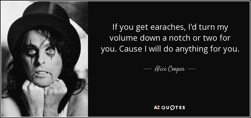 If you get earaches, I'd turn my volume down a notch or two for you. Cause I will do anything for you. - Alice Cooper