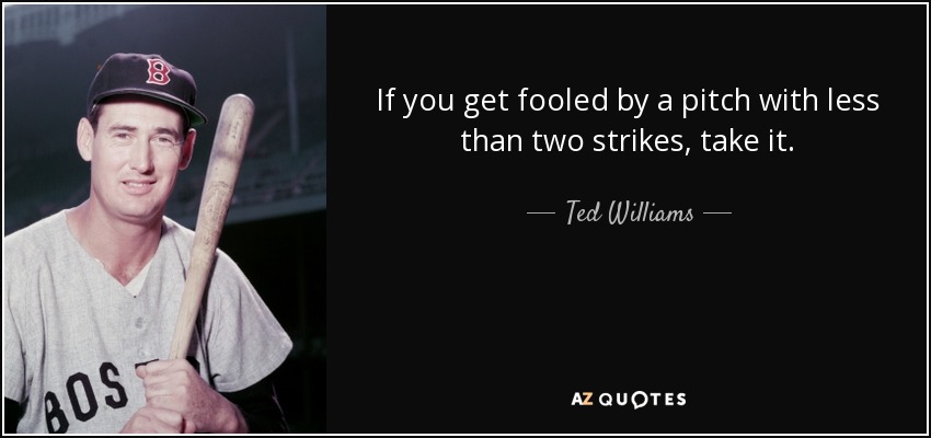 If you get fooled by a pitch with less than two strikes, take it. - Ted Williams