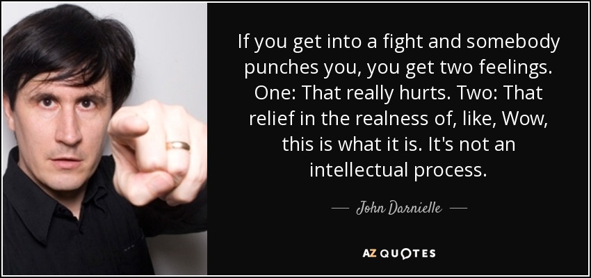 If you get into a fight and somebody punches you, you get two feelings. One: That really hurts. Two: That relief in the realness of, like, Wow, this is what it is. It's not an intellectual process. - John Darnielle