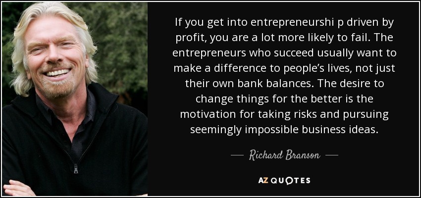 If you get into entrepreneurshi p driven by profit, you are a lot more likely to fail. The entrepreneurs who succeed usually want to make a difference to people’s lives, not just their own bank balances. The desire to change things for the better is the motivation for taking risks and pursuing seemingly impossible business ideas. - Richard Branson