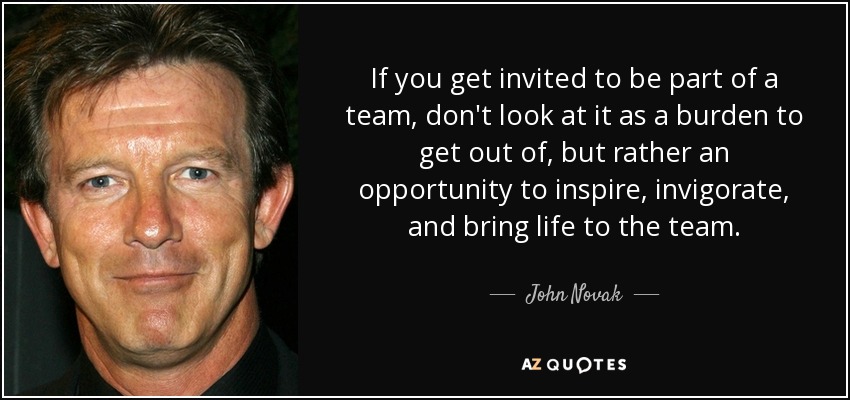 If you get invited to be part of a team, don't look at it as a burden to get out of, but rather an opportunity to inspire, invigorate, and bring life to the team. - John Novak
