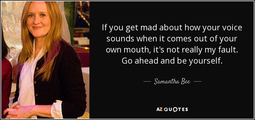 If you get mad about how your voice sounds when it comes out of your own mouth, it's not really my fault. Go ahead and be yourself. - Samantha Bee