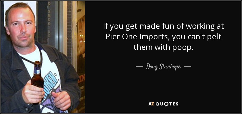 If you get made fun of working at Pier One Imports, you can't pelt them with poop. - Doug Stanhope