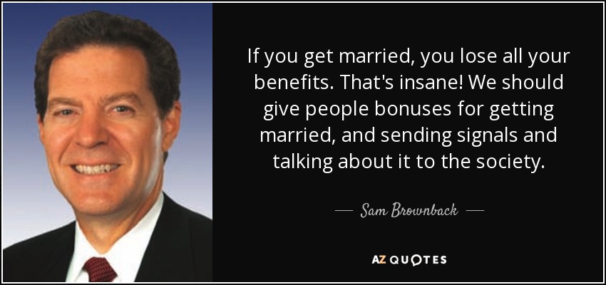 If you get married, you lose all your benefits. That's insane! We should give people bonuses for getting married, and sending signals and talking about it to the society. - Sam Brownback