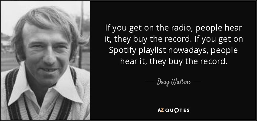 If you get on the radio, people hear it, they buy the record. If you get on Spotify playlist nowadays, people hear it, they buy the record. - Doug Walters
