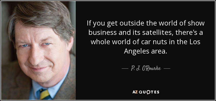 If you get outside the world of show business and its satellites, there's a whole world of car nuts in the Los Angeles area. - P. J. O'Rourke