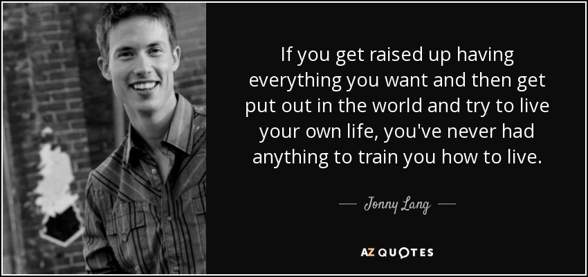 If you get raised up having everything you want and then get put out in the world and try to live your own life, you've never had anything to train you how to live. - Jonny Lang