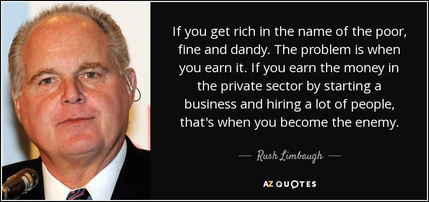 If you get rich in the name of the poor, fine and dandy. The problem is when you earn it. If you earn the money in the private sector by starting a business and hiring a lot of people, that's when you become the enemy. - Rush Limbaugh