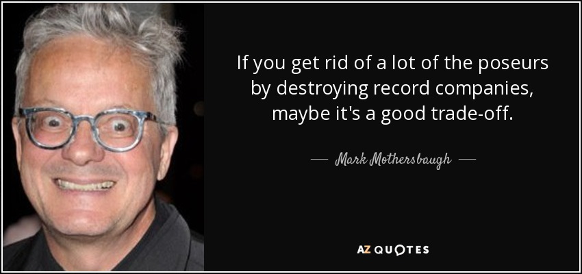 If you get rid of a lot of the poseurs by destroying record companies, maybe it's a good trade-off. - Mark Mothersbaugh