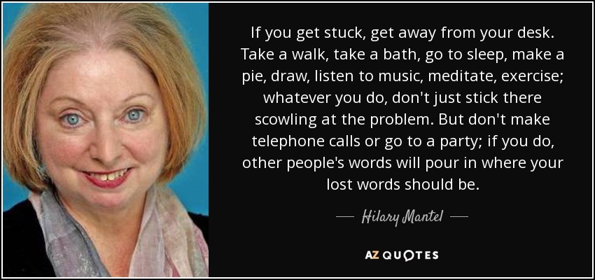 If you get stuck, get away from your desk. Take a walk, take a bath, go to sleep, make a pie, draw, listen to music, meditate, exercise; whatever you do, don't just stick there scowling at the problem. But don't make telephone calls or go to a party; if you do, other people's words will pour in where your lost words should be. - Hilary Mantel