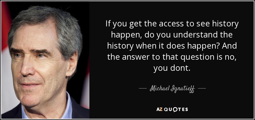 If you get the access to see history happen, do you understand the history when it does happen? And the answer to that question is no, you dont. - Michael Ignatieff