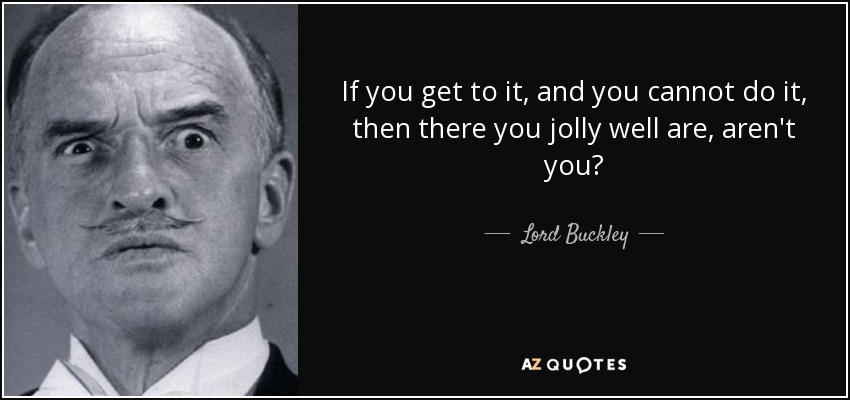 If you get to it, and you cannot do it, then there you jolly well are, aren't you? - Lord Buckley