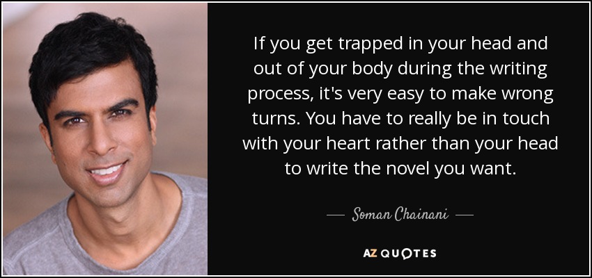 If you get trapped in your head and out of your body during the writing process, it's very easy to make wrong turns. You have to really be in touch with your heart rather than your head to write the novel you want. - Soman Chainani