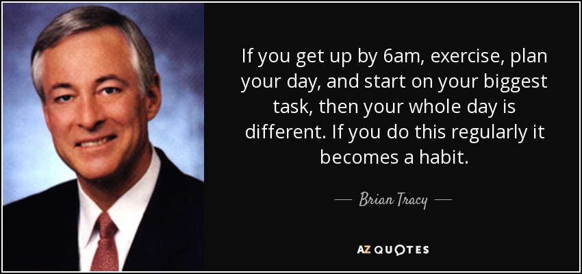If you get up by 6am, exercise, plan your day, and start on your biggest task, then your whole day is different. If you do this regularly it becomes a habit. - Brian Tracy
