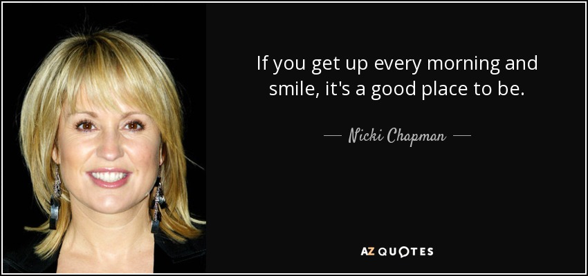 If you get up every morning and smile, it's a good place to be. - Nicki Chapman