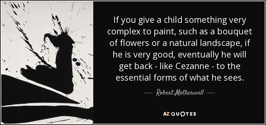 If you give a child something very complex to paint, such as a bouquet of flowers or a natural landscape, if he is very good, eventually he will get back - like Cezanne - to the essential forms of what he sees. - Robert Motherwell