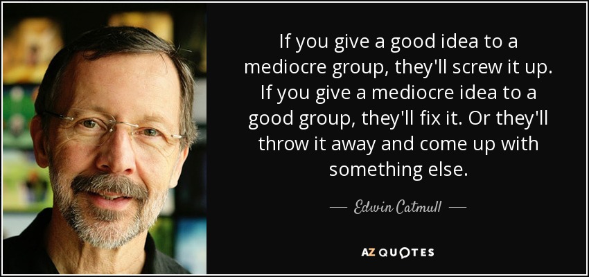 If you give a good idea to a mediocre group, they'll screw it up. If you give a mediocre idea to a good group, they'll fix it. Or they'll throw it away and come up with something else. - Edwin Catmull