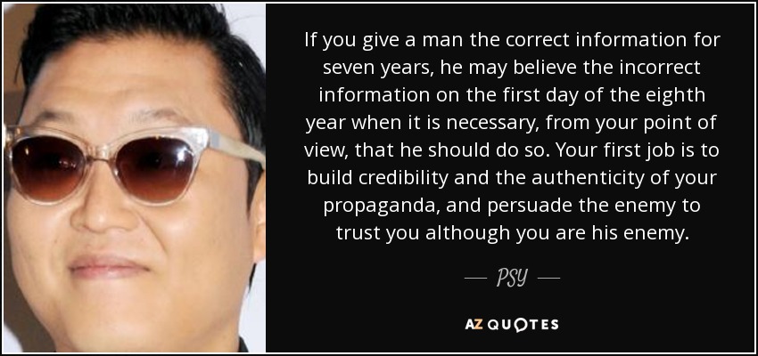 If you give a man the correct information for seven years, he may believe the incorrect information on the first day of the eighth year when it is necessary, from your point of view, that he should do so. Your first job is to build credibility and the authenticity of your propaganda, and persuade the enemy to trust you although you are his enemy. - PSY
