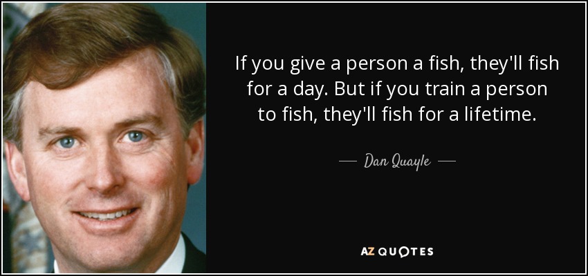 If you give a person a fish, they'll fish for a day. But if you train a person to fish, they'll fish for a lifetime. - Dan Quayle