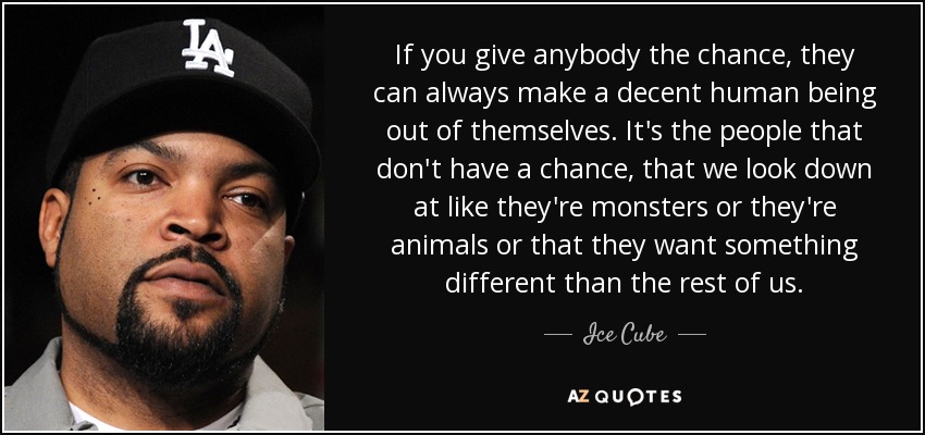 If you give anybody the chance, they can always make a decent human being out of themselves. It's the people that don't have a chance, that we look down at like they're monsters or they're animals or that they want something different than the rest of us. - Ice Cube