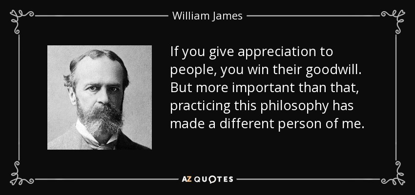 If you give appreciation to people, you win their goodwill. But more important than that, practicing this philosophy has made a different person of me. - William James