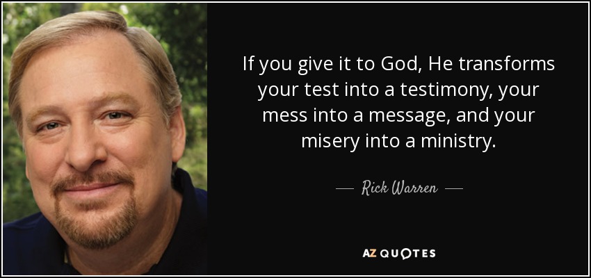 If you give it to God, He transforms your test into a testimony, your mess into a message, and your misery into a ministry. - Rick Warren