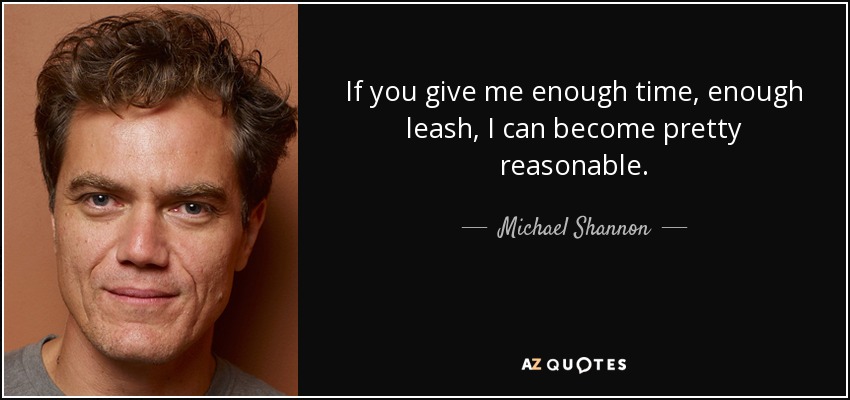 If you give me enough time, enough leash, I can become pretty reasonable. - Michael Shannon
