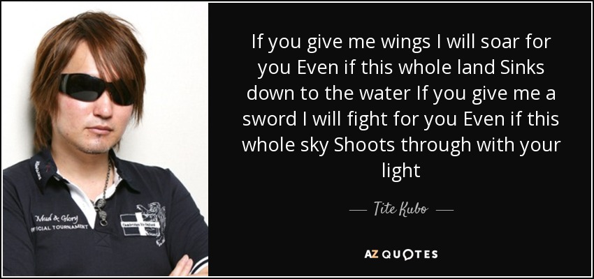 If you give me wings I will soar for you Even if this whole land Sinks down to the water If you give me a sword I will fight for you Even if this whole sky Shoots through with your light - Tite Kubo