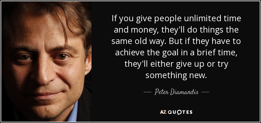 If you give people unlimited time and money, they'll do things the same old way. But if they have to achieve the goal in a brief time, they'll either give up or try something new. - Peter Diamandis