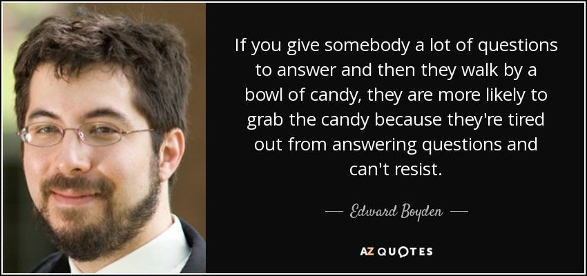 If you give somebody a lot of questions to answer and then they walk by a bowl of candy, they are more likely to grab the candy because they're tired out from answering questions and can't resist. - Edward Boyden