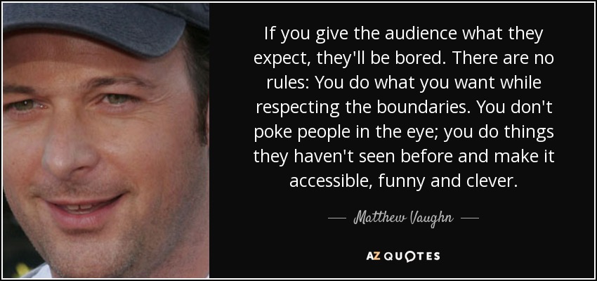 If you give the audience what they expect, they'll be bored. There are no rules: You do what you want while respecting the boundaries. You don't poke people in the eye; you do things they haven't seen before and make it accessible, funny and clever. - Matthew Vaughn