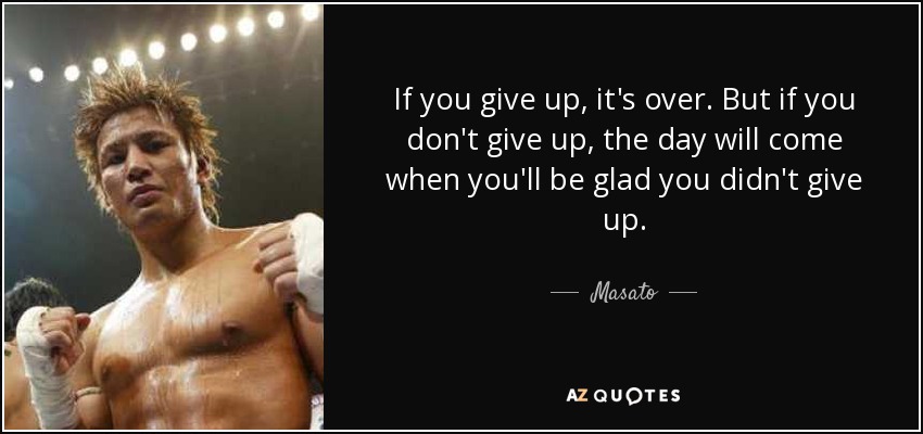 If you give up, it's over. But if you don't give up, the day will come when you'll be glad you didn't give up. - Masato