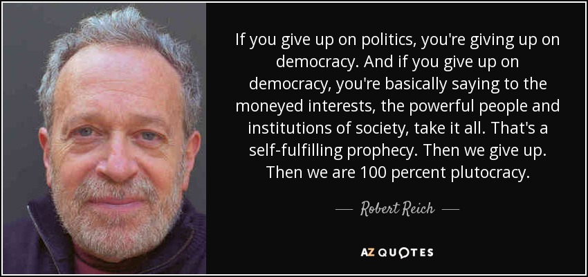If you give up on politics, you're giving up on democracy. And if you give up on democracy, you're basically saying to the moneyed interests, the powerful people and institutions of society, take it all. That's a self-fulfilling prophecy. Then we give up. Then we are 100 percent plutocracy. - Robert Reich