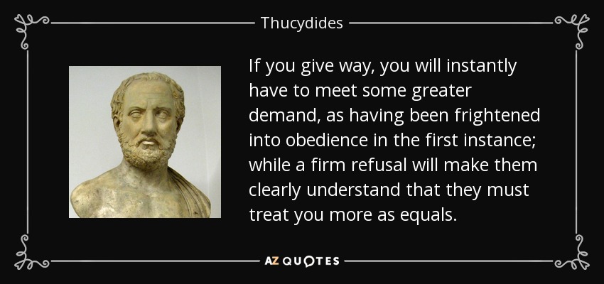 If you give way, you will instantly have to meet some greater demand, as having been frightened into obedience in the first instance; while a firm refusal will make them clearly understand that they must treat you more as equals. - Thucydides