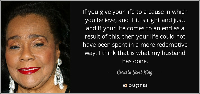 If you give your life to a cause in which you believe, and if it is right and just, and if your life comes to an end as a result of this, then your life could not have been spent in a more redemptive way. I think that is what my husband has done. - Coretta Scott King