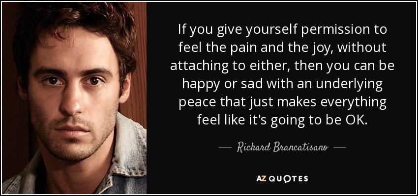 If you give yourself permission to feel the pain and the joy, without attaching to either, then you can be happy or sad with an underlying peace that just makes everything feel like it's going to be OK. - Richard Brancatisano