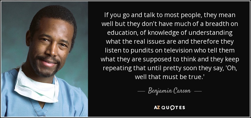 If you go and talk to most people, they mean well but they don't have much of a breadth on education, of knowledge of understanding what the real issues are and therefore they listen to pundits on television who tell them what they are supposed to think and they keep repeating that until pretty soon they say, 'Oh, well that must be true.' - Benjamin Carson