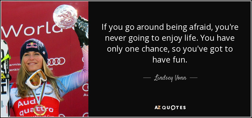 If you go around being afraid, you're never going to enjoy life. You have only one chance, so you've got to have fun. - Lindsey Vonn