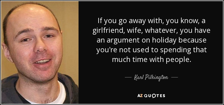 If you go away with, you know, a girlfriend, wife, whatever, you have an argument on holiday because you're not used to spending that much time with people. - Karl Pilkington