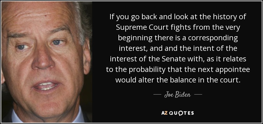 If you go back and look at the history of Supreme Court fights from the very beginning there is a corresponding interest, and and the intent of the interest of the Senate with, as it relates to the probability that the next appointee would alter the balance in the court. - Joe Biden