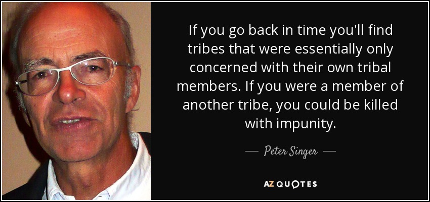 If you go back in time you'll find tribes that were essentially only concerned with their own tribal members. If you were a member of another tribe, you could be killed with impunity. - Peter Singer