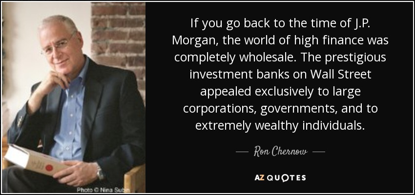 If you go back to the time of J.P. Morgan, the world of high finance was completely wholesale. The prestigious investment banks on Wall Street appealed exclusively to large corporations, governments, and to extremely wealthy individuals. - Ron Chernow