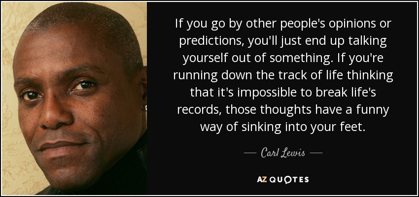 If you go by other people's opinions or predictions, you'll just end up talking yourself out of something. If you're running down the track of life thinking that it's impossible to break life's records, those thoughts have a funny way of sinking into your feet. - Carl Lewis